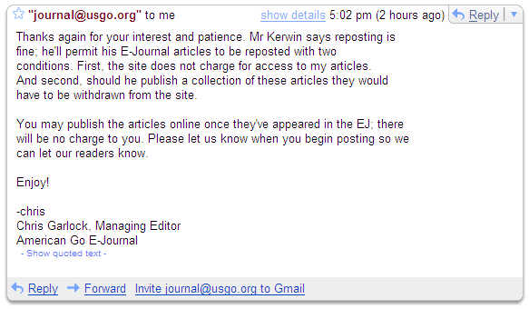 Screen shot of gmail showing 
permission to reprint Mr Kerwin's column. The permission statement reads: 

Thanks again for your interest and patience. Mr Kerwin says reposting is
fine; he'll permit his E-Journal articles to be reposted with two
conditions. First, the site does not charge for access to my articles.
And second, should he publish a collection of these articles they would
have to be withdrawn from the site.

You may publish the articles online once they've appeared in the EJ; there
will be no charge to you. Please let us know when you begin posting so we
can let our readers know.

Enjoy!

-chris
Chris Garlock, Managing Editor
American Go E-Journal